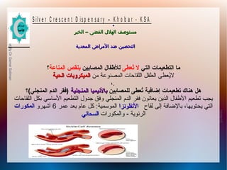 10/09/12
25
PreparedByDrGamalSoliman
S ilv e r C r e s c e n t D is p e n s a r y – K h o b a r - K S A
–‫الخبر‬ ‫الفضى‬ ‫الهلل‬ ‫مستوصف‬–‫الخبر‬ ‫الفضى‬ ‫الهلل‬ ‫مستوصف‬
‫المعدية‬ ‫المراض‬ ‫ضد‬ ‫التحصين‬‫المعدية‬ ‫المراض‬ ‫ضد‬ ‫التحصين‬
.
‫التي‬ ‫التطعيمات‬ ‫ما‬‫تعطى‬ُ‫ع‬ ‫ل‬‫المصابين‬ ‫للفطفال‬‫المناعة‬ ‫بنقص‬‫؟‬
‫من‬ ‫المصنوعة‬ ‫اللقاحات‬ ‫الطفل‬ ‫يطعطى‬ُ‫طع‬‫ل‬‫الحية‬ ‫الميكروبات‬‫الحية‬ ‫الميكروبات‬
،.
‫للمصابين‬ ‫تعطى‬ُ‫ع‬ ‫إضافية‬ ‫تطعيمات‬ ‫هناك‬ ‫هل‬‫المنجلية‬ ‫بالينيميا‬‫المنجلية‬ ‫بالينيميا‬‫المنجلي(؟‬ ‫الدم‬ ‫)فقر‬
‫اللقاحات‬ ‫بكل‬ ‫الساسي‬ ‫التططعيم‬ ‫جدول‬ ‫وفق‬ ‫المنجلي‬ ‫الدم‬ ‫فقر‬ ‫يطعانون‬ ‫الذين‬ ‫الفطفال‬ ‫تططعيم‬ ‫يجب‬
‫لقاح‬ ‫إلى‬ ‫بالاضافة‬ ،‫يحتويها‬ ‫التي‬‫النفلونزا‬‫النفلونزا‬‫عمر‬ ‫بطعد‬ ‫عام‬ ‫كل‬ :‫الموسمية‬6‫أشهرو‬‫المكورات‬
‫الرئوية‬-‫والمكورات‬‫السحائي‬‫السحائي‬
 