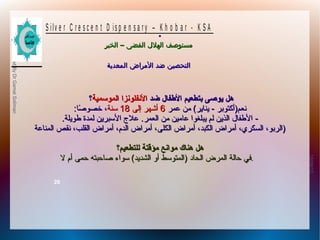 10/09/12
26
PreparedByDrGamalSoliman
S ilv e r C r e s c e n t D is p e n s a r y – K h o b a r - K S A
–‫الخبر‬ ‫الفضى‬ ‫الهلل‬ ‫مستوصف‬–‫الخبر‬ ‫الفضى‬ ‫الهلل‬ ‫مستوصف‬
‫المعدية‬ ‫المراض‬ ‫ضد‬ ‫التحصين‬‫المعدية‬ ‫المراض‬ ‫ضد‬ ‫التحصين‬
.
‫ضد‬ ‫الفطفال‬ ‫بتطعيم‬ ‫يوصى‬ ‫هل‬‫ضد‬ ‫الفطفال‬ ‫بتطعيم‬ ‫يوصى‬ ‫هل‬‫الموسمية‬ ‫الينفلوينزا‬‫الموسمية‬ ‫الينفلوينزا‬‫؟‬‫؟‬
‫عمر‬ ‫من‬ (‫يناير‬ - ‫نطعم)أكتوبر‬‫عمر‬ ‫من‬ (‫يناير‬ - ‫نطعم)أكتوبر‬66‫إلى‬ ‫أشهر‬‫إلى‬ ‫أشهر‬1818‫سنة‬‫سنة‬‫صا‬ً‫ا‬ ‫خصو‬ ،‫صا‬ً‫ا‬ ‫خصو‬ ،::
--‫الطعمر‬ ‫من‬ ‫عامين‬ ‫يبلغوا‬ ‫لم‬ ‫الذين‬ ‫الفطفال‬‫الطعمر‬ ‫من‬ ‫عامين‬ ‫يبلغوا‬ ‫لم‬ ‫الذين‬ ‫الفطفال‬..‫فطويلة‬ ‫لمدة‬ ‫السبرين‬ ‫عل ج‬‫فطويلة‬ ‫لمدة‬ ‫السبرين‬ ‫عل ج‬..
‫المناعة‬ ‫نقص‬ ،‫القلب‬ ‫أمراض‬ ،‫الدم‬ ‫أمراض‬ ،‫الكلى‬ ‫أمراض‬ ،‫الكبد‬ ‫أمراض‬ ،‫السكري‬ ،‫)الربو‬‫المناعة‬ ‫نقص‬ ،‫القلب‬ ‫أمراض‬ ،‫الدم‬ ‫أمراض‬ ،‫الكلى‬ ‫أمراض‬ ،‫الكبد‬ ‫أمراض‬ ،‫السكري‬ ،‫)الربو‬
‫للتطعيم؟‬ ‫مؤقتة‬ ‫مواينع‬ ‫هناك‬ ‫هل‬‫للتطعيم؟‬ ‫مؤقتة‬ ‫مواينع‬ ‫هناك‬ ‫هل‬
‫ل‬ ‫أم‬ ‫حمى‬ ‫صاحبته‬ ‫سواء‬ (‫الشديد‬ ‫أو‬ ‫)المتوسط‬ ‫الحاد‬ ‫المرض‬ ‫حالة‬ ‫في‬‫ل‬ ‫أم‬ ‫حمى‬ ‫صاحبته‬ ‫سواء‬ (‫الشديد‬ ‫أو‬ ‫)المتوسط‬ ‫الحاد‬ ‫المرض‬ ‫حالة‬ ‫.في‬
 