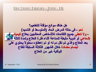 14 - September - 2012 Prepared By Dr Gamal Soliman 27
S ilv e r C r e s c e n t D is p e n s a r y – K h o b a r - K S A
.
‫للتطعيم؟‬ ‫مؤقتة‬ ‫مواينع‬ ‫هناك‬ ‫هل‬‫للتطعيم؟‬ ‫مؤقتة‬ ‫مواينع‬ ‫هناك‬ ‫هل‬
‫ينعم‬‫ينعم‬(‫الشديد‬ ‫أو‬ ‫)المتوسط‬ ‫الحاد‬ ‫المرض‬ ‫حالة‬ ‫فى‬ -(‫الشديد‬ ‫أو‬ ‫)المتوسط‬ ‫الحاد‬ ‫المرض‬ ‫حالة‬ ‫فى‬ -
--‫تعطى‬ ‫ول‬‫تعطى‬ ‫ول‬‫بعل ج‬ ‫المعالجين‬ ‫للخشخاص‬ ‫اللقاحات‬ ‫جميع‬‫بعل ج‬ ‫المعالجين‬ ‫للخشخاص‬ ‫اللقاحات‬ ‫جميع‬‫كيميائي‬‫كيميائي‬‫أو‬‫أو‬
‫إخشعاعي‬‫إخشعاعي‬‫أخشهر‬ ‫ةثلةثة‬ ‫ولمدة‬ ‫العل ج‬ ‫فترة‬ ‫أةثناء‬ ‫للمناعة‬ ‫مثبطة‬ ‫أدوية‬ ‫أو‬‫أخشهر‬ ‫ةثلةثة‬ ‫ولمدة‬ ‫العل ج‬ ‫فترة‬ ‫أةثناء‬ ‫للمناعة‬ ‫مثبطة‬ ‫أدوية‬ ‫أو‬
‫على‬ ‫يحتوي‬ ‫ل‬ً‫ا‬ ‫محلو‬ ‫إعطاؤه‬ ‫تم‬ ‫أو‬ ‫له‬ ‫دم‬ ‫ينقل‬ ‫تم‬ ‫والذي‬ ‫العل ج‬ ‫بعد‬‫على‬ ‫يحتوي‬ ‫ل‬ً‫ا‬ ‫محلو‬ ‫إعطاؤه‬ ‫تم‬ ‫أو‬ ‫له‬ ‫دم‬ ‫ينقل‬ ‫تم‬ ‫والذي‬ ‫العل ج‬ ‫بعد‬
‫مضادة‬ ‫أجسام‬‫مضادة‬ ‫أجسام‬‫للقاح‬ ‫السابقة‬ ‫الثلةثة‬ ‫الشهور‬ ‫خلل‬‫للقاح‬ ‫السابقة‬ ‫الثلةثة‬ ‫الشهور‬ ‫خلل‬
‫العل ج‬ ‫من‬ ‫خير‬ ‫الوقاية‬‫العل ج‬ ‫من‬ ‫خير‬ ‫الوقاية‬
 