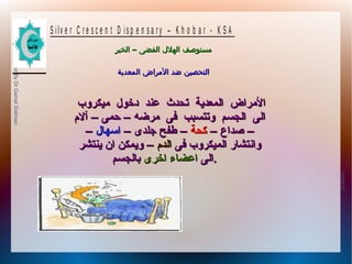 10/09/12
3
PreparedByDrGamalSoliman
S ilv e r C r e s c e n t D is p e n s a r y – K h o b a r - K S A
–‫الخبر‬ ‫الفضى‬ ‫الهلل‬ ‫مستوصف‬–‫الخبر‬ ‫الفضى‬ ‫الهلل‬ ‫مستوصف‬
‫المعدية‬ ‫المراض‬ ‫ضد‬ ‫التحصين‬‫المعدية‬ ‫المراض‬ ‫ضد‬ ‫التحصين‬
‫ميكروب‬ ‫دخول‬ ‫عند‬ ‫تحدث‬ ‫المعدية‬ ‫المراض‬‫ميكروب‬ ‫دخول‬ ‫عند‬ ‫تحدث‬ ‫المعدية‬ ‫المراض‬
‫مرضه‬ ‫فى‬ ‫وتتسبب‬ ‫الجسم‬ ‫الى‬‫مرضه‬ ‫فى‬ ‫وتتسبب‬ ‫الجسم‬ ‫الى‬––‫حمى‬‫حمى‬––‫آل م‬‫آل م‬
––‫صداع‬‫صداع‬––‫كحة‬‫كحة‬––‫جلدى‬ ‫طفح‬‫جلدى‬ ‫طفح‬––‫اسهال‬‫اسهال‬––
‫فى‬ ‫الميكروب‬ ‫وانتشار‬‫فى‬ ‫الميكروب‬ ‫وانتشار‬‫الد م‬‫الد م‬––‫ينتشر‬ ‫ان‬ ‫ويمكن‬‫ينتشر‬ ‫ان‬ ‫ويمكن‬
‫الى‬‫الى‬‫اخرى‬ ‫اعضاء‬‫اخرى‬ ‫اعضاء‬‫بالجسم‬‫بالجسم‬ ..
 