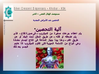 10/09/12
4
PreparedByDrGamalSoliman
S ilv e r C r e s c e n t D is p e n s a r y – K h o b a r - K S A
–‫الخبر‬ ‫الفضى‬ ‫الهلل‬ ‫مستوصف‬–‫الخبر‬ ‫الفضى‬ ‫الهلل‬ ‫مستوصف‬
‫المعدية‬ ‫المراض‬ ‫ضد‬ ‫التحصين‬‫المعدية‬ ‫المراض‬ ‫ضد‬ ‫التحصين‬
●
‫التحصين‬ ‫آلية‬‫التحصين‬ ‫آلية‬
‫الميكروب‬ ‫من‬ ‫صغيرة‬ ‫جرعات‬ ‫اعطاء‬ ‫يتم‬‫الميكروب‬ ‫من‬ ‫صغيرة‬ ‫جرعات‬ ‫اعطاء‬ ‫يتم‬––‫الذى‬ - ‫لقاح‬ ‫صورة‬ ‫فى‬‫الذى‬ - ‫لقاح‬ ‫صورة‬ ‫فى‬
‫قتله‬ ‫أو‬ ‫اضعافه‬ ‫يتم‬‫قتله‬ ‫أو‬ ‫اضعافه‬ ‫يتم‬––‫عن‬ ‫أو‬ ‫الجلد‬ ‫تحت‬ ‫الحقن‬ ‫طريق‬ ‫عن‬‫عن‬ ‫أو‬ ‫الجلد‬ ‫تحت‬ ‫الحقن‬ ‫طريق‬ ‫عن‬
‫الفم‬ ‫طريق‬‫الفم‬ ‫طريق‬––‫مضادة‬ ‫أجسا م‬ ‫انتاج‬ ‫فى‬ ‫المناعة‬ ‫جهاز‬ ‫يبدأ‬ ‫وهنا‬‫مضادة‬ ‫أجسا م‬ ‫انتاج‬ ‫فى‬ ‫المناعة‬ ‫جهاز‬ ‫يبدأ‬ ‫وهنا‬
‫هاجم‬ ‫اذا‬ ‫الميكروب‬ ‫تقاو م‬ ‫التى‬ ‫الحيوية‬ ‫السلحة‬ ‫من‬ ‫أنواع‬ ‫وهى‬‫هاجم‬ ‫اذا‬ ‫الميكروب‬ ‫تقاو م‬ ‫التى‬ ‫الحيوية‬ ‫السلحة‬ ‫من‬ ‫أنواع‬ ‫وهى‬
‫ذلك‬ ‫بعد‬ ‫الجسم‬‫ذلك‬ ‫بعد‬ ‫الجسم‬
 