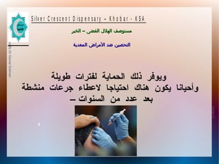 10/09/12
5
PreparedByDrGamalSoliman
S ilv e r C r e s c e n t D is p e n s a r y – K h o b a r - K S A
–‫الخبر‬ ‫الفضى‬ ‫الهلل‬ ‫مستوصف‬–‫الخبر‬ ‫الفضى‬ ‫الهلل‬ ‫مستوصف‬
‫المعدية‬ ‫المراض‬ ‫ضد‬ ‫التحصين‬‫المعدية‬ ‫المراض‬ ‫ضد‬ ‫التحصين‬
‫طويلة‬ ‫لفترات‬ ‫الحماية‬ ‫ذلك‬ ‫ويوفر‬
‫منشطة‬ ‫جرعات‬ ‫لعطاء‬ ‫احتياجا‬ ‫هناك‬ ‫يكون‬ ‫وأحيانا‬
– ‫السنوات‬ ‫من‬ ‫عدد‬ ‫بعد‬
 