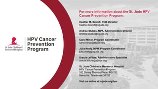 For more information about the St. Jude HPV
Cancer Prevention Program:
Heather M. Brandt, PhD, Director
heather.brandt@stjude.org
Andrea Stubbs, MPA, Administrative Director
andrea.stubbs@stjude.org
Carol Minor, Program Coordinator
carol.minor@stjude.org
Julia Neely, MPH, Program Coordinator
julia.neely@stjude.org
Ursula LeFlore, Administrative Specialist
ursula.leflore@stjude.org
St. Jude Children’s Research Hospital
HPV Cancer Prevention Program
262 Danny Thomas Place, MS 762
Memphis, Tennessee 38105
Visit us online at: stjude.org/hpv
 