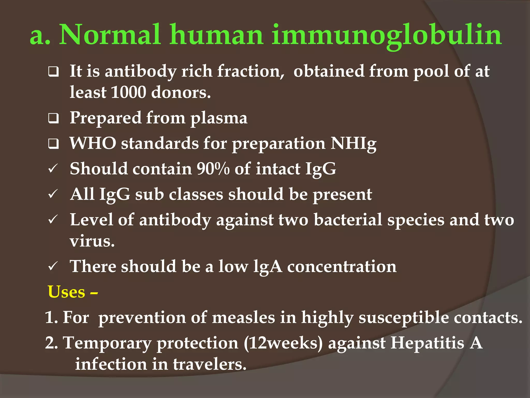 a. Normal human immunoglobulin
 It is antibody rich fraction, obtained from pool of at
least 1000 donors.
 Prepared from plasma
 WHO standards for preparation NHIg
 Should contain 90% of intact IgG
 All IgG sub classes should be present
 Level of antibody against two bacterial species and two
virus.
 There should be a low lgA concentration
Uses –
1. For prevention of measles in highly susceptible contacts.
2. Temporary protection (12weeks) against Hepatitis A
infection in travelers.
 