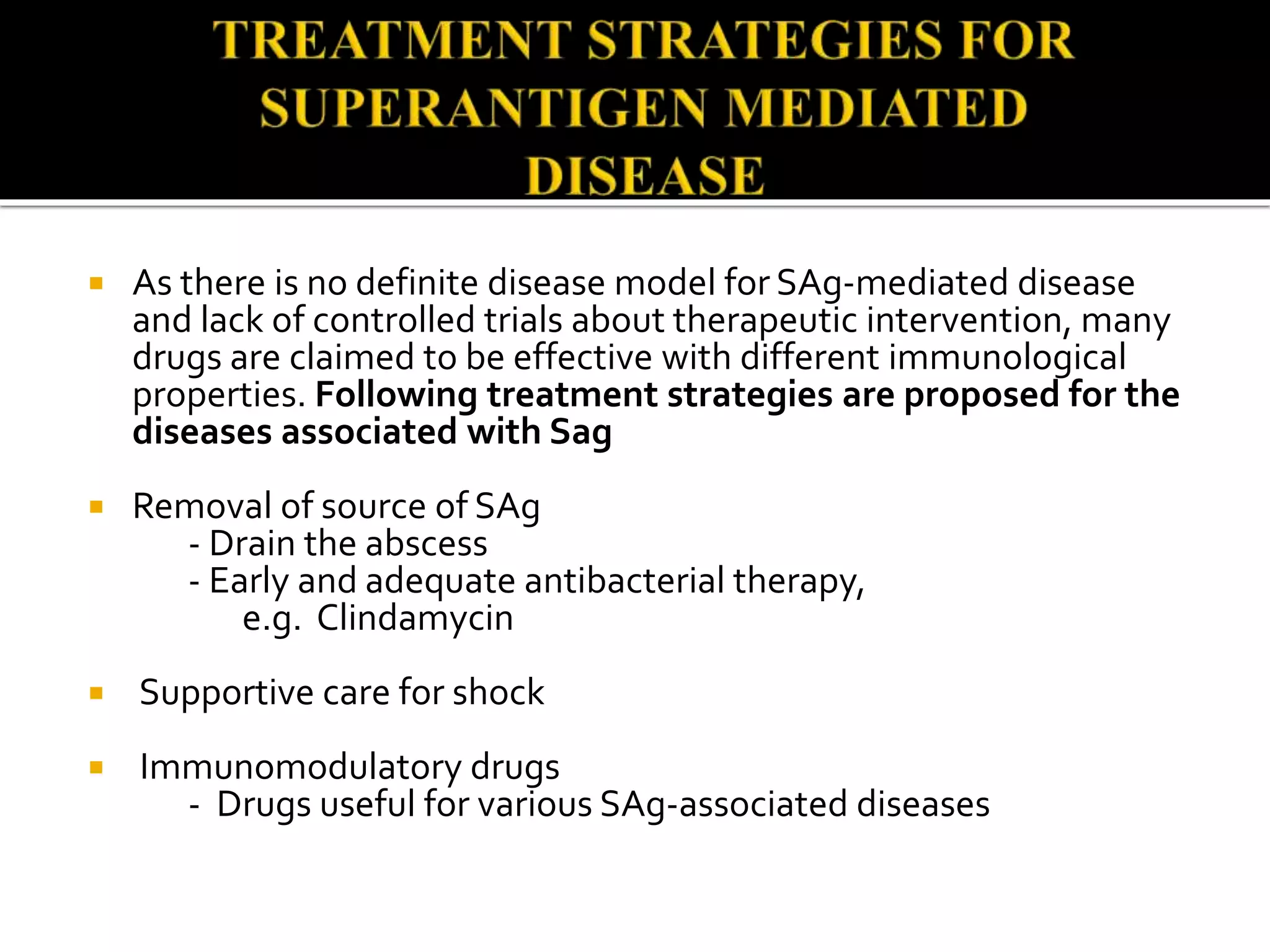  As there is no definite disease model for SAg-mediated disease
and lack of controlled trials about therapeutic intervention, many
drugs are claimed to be effective with different immunological
properties. Following treatment strategies are proposed for the
diseases associated with Sag
 Removal of source of SAg
- Drain the abscess
- Early and adequate antibacterial therapy,
e.g. Clindamycin
 Supportive care for shock
 Immunomodulatory drugs
- Drugs useful for various SAg-associated diseases
 