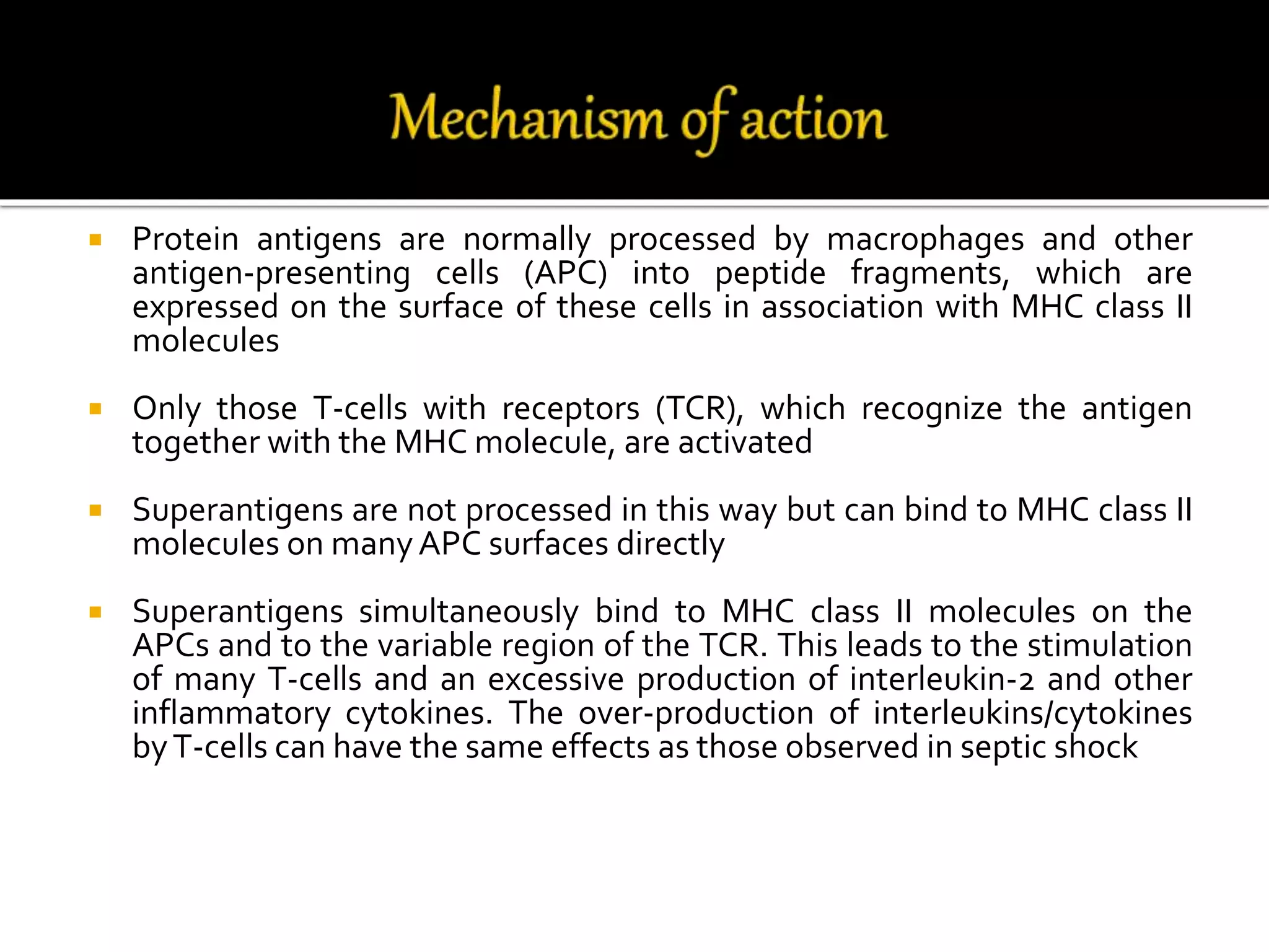  Protein antigens are normally processed by macrophages and other
antigen-presenting cells (APC) into peptide fragments, which are
expressed on the surface of these cells in association with MHC class II
molecules
 Only those T-cells with receptors (TCR), which recognize the antigen
together with the MHC molecule, are activated
 Superantigens are not processed in this way but can bind to MHC class II
molecules on manyAPC surfaces directly
 Superantigens simultaneously bind to MHC class II molecules on the
APCs and to the variable region of the TCR. This leads to the stimulation
of many T-cells and an excessive production of interleukin-2 and other
inflammatory cytokines. The over-production of interleukins/cytokines
byT-cells can have the same effects as those observed in septic shock
 