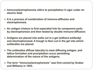  Immunoelectrophoresis refers to precipitation in agar under an
electric field.
 It is a process of combination of immuno-diffusion and
electrophoresis.
 An antigen mixture is first separated into its component parts
by electrophoresis and then tested by double immuno-diffusion.
 Antigens are placed into wells cut in a gel (without antibody)
and electrophoresed. A trough is then cut in the gel into which
antibodies are placed.
 The antibodies diffuse laterally to meet diffusing antigen, and
lattice formation and precipitation occur permitting
determination of the nature of the antigens.
 The term “immunoelectrophoresis” was first coined by Grabar
and Williams in 1953.
 