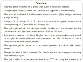 Procedure
 Agarose gel is prepared on a glass slide put in a horizontal position.
 Using sample template, wells are borne on the application zone carefully.
 The sample is diluted 2:3 with protein diluent solution (20μl antigen solution
+10 μl diluent).
 Using a 5 μl pipette, 5 μl of control and sample is applied across each
corresponding slit (Control slit and Sample slit).
 The gel is placed into the electrophoresis chamber with the samples on the
cathode side, and electrophoresis run for 20 mins/ 100 volts.
 After electrophoresis completes, 20 μl of the corresponding antiserum is added
to troughs in moist chamber and incubated for 18- 20 hours at room
temperature on a horizontal position.
 The agarose gel is placed on a horizontal position, and dried with blotter
sheets.
 The gel in saline solution is soaked for 10 minutes and the drying and washing
repeated twice again.
 The gel is dried at a temperature less than 70°C and may be stained with
 