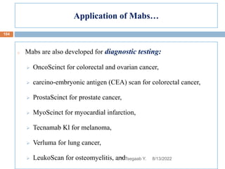 Application of Mabs…
o Mabs are also developed for diagnostic testing:
 OncoScinct for colorectal and ovarian cancer,
 carcino-embryonic antigen (CEA) scan for colorectal cancer,
 ProstaScinct for prostate cancer,
 MyoScinct for myocardial infarction,
 Tecnamab Kl for melanoma,
 Verluma for lung cancer,
 LeukoScan for osteomyelitis, and 8/13/2022
104
BY: Tsegaab Y.
 