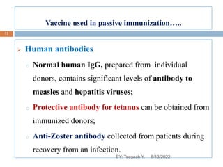 Vaccine used in passive immunization…..
 Human antibodies
o Normal human IgG, prepared from individual
donors, contains significant levels of antibody to
measles and hepatitis viruses;
o Protective antibody for tetanus can be obtained from
immunized donors;
o Anti-Zoster antibody collected from patients during
recovery from an infection.
8/13/2022
11
BY: Tsegaab Y.
 