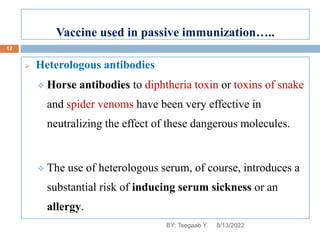 Vaccine used in passive immunization…..
 Heterologous antibodies
 Horse antibodies to diphtheria toxin or toxins of snake
and spider venoms have been very effective in
neutralizing the effect of these dangerous molecules.
 The use of heterologous serum, of course, introduces a
substantial risk of inducing serum sickness or an
allergy.
8/13/2022
12
BY: Tsegaab Y.
 