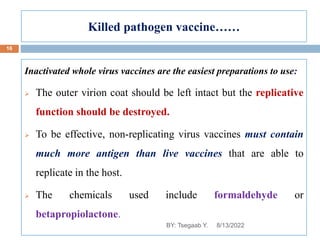 Killed pathogen vaccine……
Inactivated whole virus vaccines are the easiest preparations to use:
 The outer virion coat should be left intact but the replicative
function should be destroyed.
 To be effective, non-replicating virus vaccines must contain
much more antigen than live vaccines that are able to
replicate in the host.
 The chemicals used include formaldehyde or
betapropiolactone.
8/13/2022
16
BY: Tsegaab Y.
 