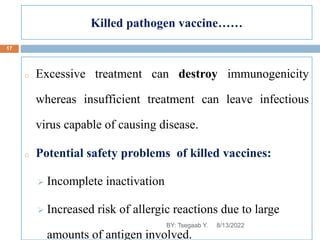 Killed pathogen vaccine……
o Excessive treatment can destroy immunogenicity
whereas insufficient treatment can leave infectious
virus capable of causing disease.
o Potential safety problems of killed vaccines:
 Incomplete inactivation
 Increased risk of allergic reactions due to large
amounts of antigen involved.
8/13/2022
17
BY: Tsegaab Y.
 