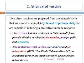 2. Attenuated vaccine
o Live virus vaccines are prepared from attenuated strains
that are almost or completely devoid of pathogenicity but
are capable of inducing a protective immune response.
 Live viruses, but in a weakened or "attenuated" form,
provide effective vaccination for measles, mumps, polio
and influenza.
 Attenuated bacterial vaccines for anthrax and for
tuberculosis (BCG, “Bacille de Calmette-Guerin”, an
attenuated form of the organism which causes bovine
tuberculosis). 8/13/2022
18
BY: Tsegaab Y.
 