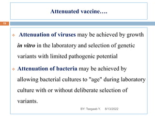 Attenuated vaccine….
 Attenuation of viruses may be achieved by growth
in vitro in the laboratory and selection of genetic
variants with limited pathogenic potential
 Attenuation of bacteria may be achieved by
allowing bacterial cultures to "age" during laboratory
culture with or without deliberate selection of
variants.
8/13/2022
19
BY: Tsegaab Y.
 