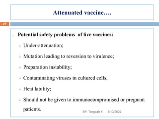 Attenuated vaccine….
o Potential safety problems of live vaccines:
 Under-attenuation;
 Mutation leading to reversion to virulence;
 Preparation instability;
 Contaminating viruses in cultured cells,
 Heat lability;
 Should not be given to immunocompromised or pregnant
patients. 8/13/2022
21
BY: Tsegaab Y.
 