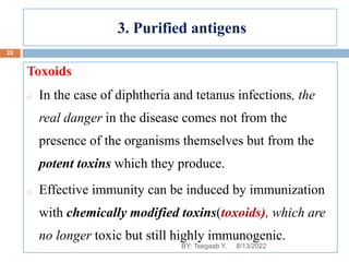3. Purified antigens
Toxoids
o In the case of diphtheria and tetanus infections, the
real danger in the disease comes not from the
presence of the organisms themselves but from the
potent toxins which they produce.
o Effective immunity can be induced by immunization
with chemically modified toxins(toxoids), which are
no longer toxic but still highly immunogenic.
8/13/2022
22
BY: Tsegaab Y.
 