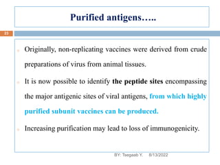 Purified antigens…..
o Originally, non-replicating vaccines were derived from crude
preparations of virus from animal tissues.
o It is now possible to identify the peptide sites encompassing
the major antigenic sites of viral antigens, from which highly
purified subunit vaccines can be produced.
o Increasing purification may lead to loss of immunogenicity.
8/13/2022
23
BY: Tsegaab Y.
 