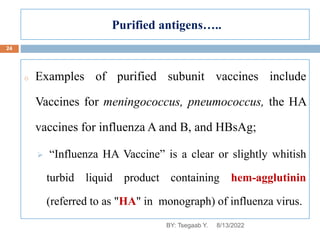 Purified antigens…..
o Examples of purified subunit vaccines include
Vaccines for meningococcus, pneumococcus, the HA
vaccines for influenza A and B, and HBsAg;
 “Influenza HA Vaccine” is a clear or slightly whitish
turbid liquid product containing hem-agglutinin
(referred to as "HA" in monograph) of influenza virus.
8/13/2022
24
BY: Tsegaab Y.
 