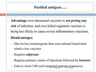 Purified antigens…..
o Advantage over attenuated vaccines is not posing any
risk of infection, and over killed organism vaccines is
being less likely to cause severe inflammatory reactions.
o Disadvantages:
 May be less immunogenic than conventional inactivated
whole-virus vaccines
 Requires adjuvant
 Requires primary course of injections followed by boosters
 Fails to elicit CMI (cell-mediated immune responses).
8/13/2022
25
BY: Tsegaab Y.
 