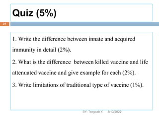 Quiz (5%)
8/13/2022
BY: Tsegaab Y.
27
1. Write the difference between innate and acquired
immunity in detail (2%).
2. What is the difference between killed vaccine and life
attenuated vaccine and give example for each (2%).
3. Write limitations of traditional type of vaccine (1%).
 