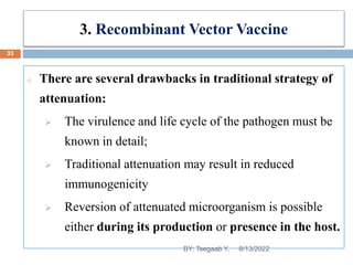 3. Recombinant Vector Vaccine
o There are several drawbacks in traditional strategy of
attenuation:
 The virulence and life cycle of the pathogen must be
known in detail;
 Traditional attenuation may result in reduced
immunogenicity
 Reversion of attenuated microorganism is possible
either during its production or presence in the host.
8/13/2022
33
BY: Tsegaab Y.
 