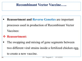 Recombinant Vector Vaccine…..
 Reassortment and Reverse Genetics are important
processes used in production of Recombinant Vector
Vaccines:
 Reassortment:
 The swapping and mixing of gene segments between
two different viral strains inside a fertilized chicken egg,
to create a new vaccine.
8/13/2022
34 BY: Tsegaab Y.
 