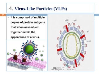4. Virus-Like Particles (VLPs)
• It is comprised of multiple
copies of protein antigens
that when assembled
together mimic the
appearance of a virus.
8/13/2022
37
BY: Tsegaab Y.
 