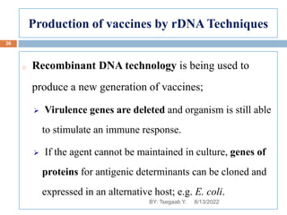 Production of vaccines by rDNA Techniques
o Recombinant DNA technology is being used to
produce a new generation of vaccines;
 Virulence genes are deleted and organism is still able
to stimulate an immune response.
 If the agent cannot be maintained in culture, genes of
proteins for antigenic determinants can be cloned and
expressed in an alternative host; e.g. E. coli.
8/13/2022
38
BY: Tsegaab Y.
 