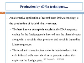 Production by rDNA techniques…
o An alternative application of recombinant DNA technology is
the production of hybrid virus vaccines.
 The best known example is vaccinia; the DNA sequence
coding for the foreign gene is inserted into the plasmid vector
along with a vaccinia virus promoter and vaccinia thymidine
kinase sequences.
 The resultant recombination vector is then introduced into
cells infected with vaccinia virus to generate a virus that
expresses the foreign gene.
8/13/2022
40
BY: Tsegaab Y.
 