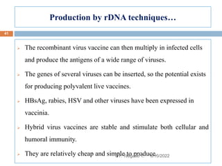 Production by rDNA techniques…
 The recombinant virus vaccine can then multiply in infected cells
and produce the antigens of a wide range of viruses.
 The genes of several viruses can be inserted, so the potential exists
for producing polyvalent live vaccines.
 HBsAg, rabies, HSV and other viruses have been expressed in
vaccinia.
 Hybrid virus vaccines are stable and stimulate both cellular and
humoral immunity.
 They are relatively cheap and simple to produce.
8/13/2022
41
BY: Tsegaab Y.
 