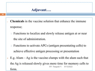 o Chemicals in the vaccine solution that enhance the immune
response;
1. Functions to localize and slowly release antigen at or near
the site of administration.
2. Functions to activate APCs (antigen presentating cells) to
achieve effective antigen processing or presentation
 E.g. Alum – Ag is the vaccine clumps with the alum such that
the Ag is released slowly gives more time for memory cells to
form.
8/13/2022
44
BY: Tsegaab Y.
Adjuvant….
 