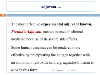 Adjuvant….
o The most effective experimental adjuvant known,
Freund's Adjuvant, cannot be used in clinical
medicine because of its severe side effects.
o Some human vaccines can be rendered more
effective by precipitating the antigen together with
an aluminum hydroxide salt; e.g. diphtheria toxoid is
used in this form. 8/13/2022
46
BY: Tsegaab Y.
 