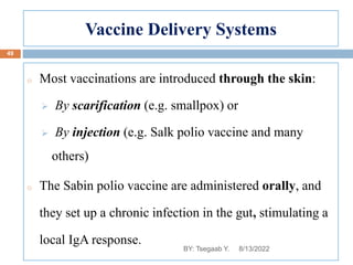 Vaccine Delivery Systems
o Most vaccinations are introduced through the skin:
 By scarification (e.g. smallpox) or
 By injection (e.g. Salk polio vaccine and many
others)
o The Sabin polio vaccine are administered orally, and
they set up a chronic infection in the gut, stimulating a
local IgA response.
8/13/2022
49
BY: Tsegaab Y.
 