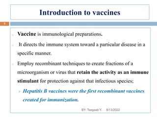 Introduction to vaccines
o Vaccine is immunological preparations.
o It directs the immune system toward a particular disease in a
specific manner.
o Employ recombinant techniques to create fractions of a
microorganism or virus that retain the activity as an immune
stimulant for protection against that infectious species;
 Hepatitis B vaccines were the first recombinant vaccines
created for immunization.
8/13/2022
5
BY: Tsegaab Y.
 