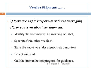 Vaccine Shipments……
o If there are any discrepancies with the packaging
slip or concerns about the shipment:
 Identify the vaccines with a marking or label,
 Separate from other vaccines,
 Store the vaccines under appropriate conditions,
 Do not use, and
 Call the immunization program for guidance.
8/13/2022
58
BY: Tsegaab Y.
 