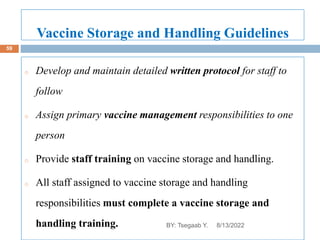 Vaccine Storage and Handling Guidelines
o Develop and maintain detailed written protocol for staff to
follow
o Assign primary vaccine management responsibilities to one
person
o Provide staff training on vaccine storage and handling.
o All staff assigned to vaccine storage and handling
responsibilities must complete a vaccine storage and
handling training. 8/13/2022
59
BY: Tsegaab Y.
 