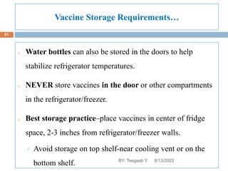 Vaccine Storage Requirements…
o Water bottles can also be stored in the doors to help
stabilize refrigerator temperatures.
o NEVER store vaccines in the door or other compartments
in the refrigerator/freezer.
o Best storage practice–place vaccines in center of fridge
space, 2-3 inches from refrigerator/freezer walls.
 Avoid storage on top shelf-near cooling vent or on the
bottom shelf. 8/13/2022
61
BY: Tsegaab Y.
 