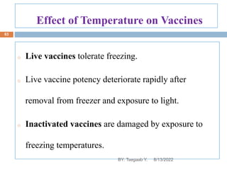 Effect of Temperature on Vaccines
o Live vaccines tolerate freezing.
o Live vaccine potency deteriorate rapidly after
removal from freezer and exposure to light.
o Inactivated vaccines are damaged by exposure to
freezing temperatures.
8/13/2022
63
BY: Tsegaab Y.
 