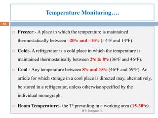 Temperature Monitoring….
8/13/2022
65
 Freezer:- A place in which the temperature is maintained
thermostatically between –20oc and –10oc (- 4oF and 14oF)
 Cold:- A refrigerator is a cold place in which the temperature is
maintained thermostatically between 2oc & 8oc (36oF and 46oF).
 Cool:- Any temperature between 8oc and 15oc (46oF and 59oF). An
article for which storage in a cool place is directed may, alternatively,
be stored in a refrigerator, unless otherwise specified by the
individual monograph.
 Room Temperature:- the To prevailing in a working area (15-30oc).
BY: Tsegaab Y.
 