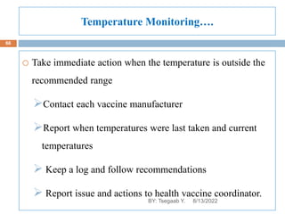 Temperature Monitoring….
o Take immediate action when the temperature is outside the
recommended range
Contact each vaccine manufacturer
Report when temperatures were last taken and current
temperatures
 Keep a log and follow recommendations
 Report issue and actions to health vaccine coordinator.
8/13/2022
66
BY: Tsegaab Y.
 