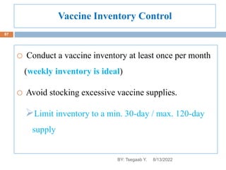 Vaccine Inventory Control
o Conduct a vaccine inventory at least once per month
(weekly inventory is ideal)
o Avoid stocking excessive vaccine supplies.
Limit inventory to a min. 30-day / max. 120-day
supply
8/13/2022
67
BY: Tsegaab Y.
 