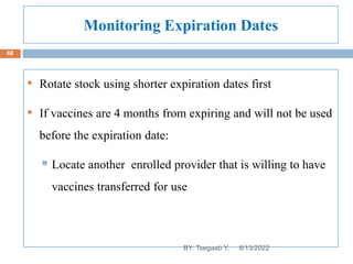 Monitoring Expiration Dates
• Rotate stock using shorter expiration dates first
• If vaccines are 4 months from expiring and will not be used
before the expiration date:
 Locate another enrolled provider that is willing to have
vaccines transferred for use
8/13/2022
68
BY: Tsegaab Y.
 