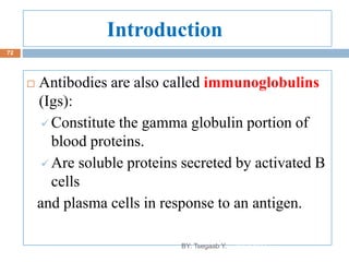 Introduction
 Antibodies are also called immunoglobulins
(Igs):
 Constitute the gamma globulin portion of
blood proteins.
 Are soluble proteins secreted by activated B
cells
and plasma cells in response to an antigen.
8/13/2022
72
BY: Tsegaab Y.
 