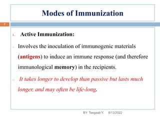 Modes of Immunization
1. Active Immunization:
o Involves the inoculation of immunogenic materials
(antigens) to induce an immune response (and therefore
immunological memory) in the recipients.
o It takes longer to develop than passive but lasts much
longer, and may often be life-long.
8/13/2022
7
BY: Tsegaab Y.
 