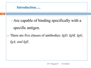 Introduction….
73
 Are capable of binding specifically with a
specific antigen.
 There are five classes of antibodies: IgD, IgM, IgG,
IgA, and IgE.
8/13/2022
BY: Tsegaab Y.
 