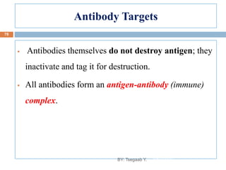 Antibody Targets
 Antibodies themselves do not destroy antigen; they
inactivate and tag it for destruction.
 All antibodies form an antigen-antibody (immune)
complex.
8/13/2022
78
BY: Tsegaab Y.
 