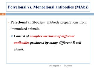 Polyclonal vs. Monoclonal antibodies (MAbs)
 Polyclonal antibodies: antibody preparations from
immunized animals.
 Consist of complex mixtures of different
antibodies produced by many different B cell
clones.
8/13/2022
80
BY: Tsegaab Y.
 