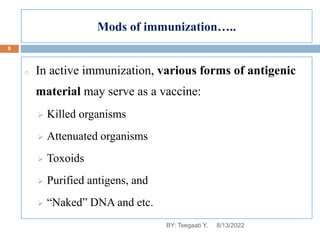 Mods of immunization…..
o In active immunization, various forms of antigenic
material may serve as a vaccine:
 Killed organisms
 Attenuated organisms
 Toxoids
 Purified antigens, and
 “Naked” DNA and etc.
8/13/2022
8
BY: Tsegaab Y.
 