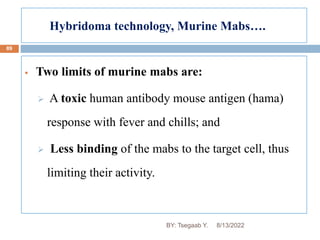 Hybridoma technology, Murine Mabs….
89
 Two limits of murine mabs are:
 A toxic human antibody mouse antigen (hama)
response with fever and chills; and
 Less binding of the mabs to the target cell, thus
limiting their activity.
8/13/2022
BY: Tsegaab Y.
 